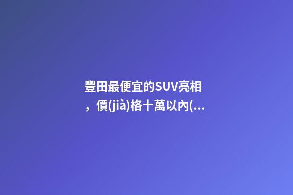 豐田最便宜的SUV亮相，價(jià)格十萬以內(nèi)，設(shè)計(jì)精致卡羅拉同款動(dòng)力